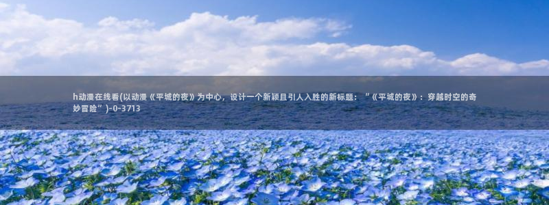 三体动漫：h动漫在线看(以动漫《平城的夜》为中心，设计一个新颖且引人入胜的新标题：“《平城的夜》：穿越时空的奇妙冒险”)